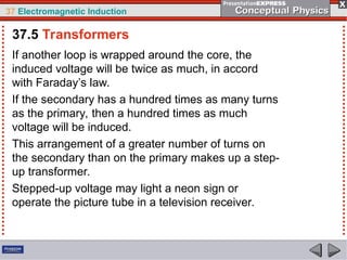 37 Electromagnetic Induction
If another loop is wrapped around the core, the
induced voltage will be twice as much, in accord
with Faraday’s law.
If the secondary has a hundred times as many turns
as the primary, then a hundred times as much
voltage will be induced.
This arrangement of a greater number of turns on
the secondary than on the primary makes up a step-
up transformer.
Stepped-up voltage may light a neon sign or
operate the picture tube in a television receiver.
37.5 Transformers
 