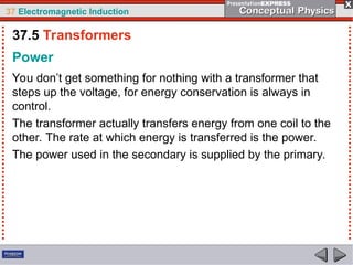 37 Electromagnetic Induction
Power
You don’t get something for nothing with a transformer that
steps up the voltage, for energy conservation is always in
control.
The transformer actually transfers energy from one coil to the
other. The rate at which energy is transferred is the power.
The power used in the secondary is supplied by the primary.
37.5 Transformers
 