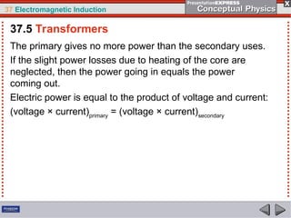 37 Electromagnetic Induction
The primary gives no more power than the secondary uses.
If the slight power losses due to heating of the core are
neglected, then the power going in equals the power
coming out.
Electric power is equal to the product of voltage and current:
(voltage × current)primary
= (voltage × current)secondary
37.5 Transformers
 