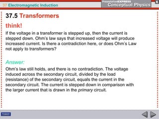 37 Electromagnetic Induction
think!
If the voltage in a transformer is stepped up, then the current is
stepped down. Ohm’s law says that increased voltage will produce
increased current. Is there a contradiction here, or does Ohm’s Law
not apply to transformers?
Answer:
Ohm’s law still holds, and there is no contradiction. The voltage
induced across the secondary circuit, divided by the load
(resistance) of the secondary circuit, equals the current in the
secondary circuit. The current is stepped down in comparison with
the larger current that is drawn in the primary circuit.
37.5 Transformers
 