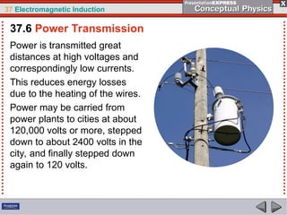 37 Electromagnetic Induction
Power is transmitted great
distances at high voltages and
correspondingly low currents.
This reduces energy losses
due to the heating of the wires.
Power may be carried from
power plants to cities at about
120,000 volts or more, stepped
down to about 2400 volts in the
city, and finally stepped down
again to 120 volts.
37.6 Power Transmission
 