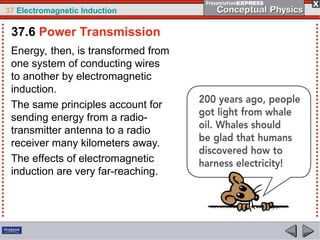 37 Electromagnetic Induction
Energy, then, is transformed from
one system of conducting wires
to another by electromagnetic
induction.
The same principles account for
sending energy from a radio-
transmitter antenna to a radio
receiver many kilometers away.
The effects of electromagnetic
induction are very far-reaching.
37.6 Power Transmission
 