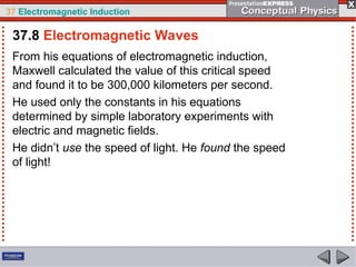 37 Electromagnetic Induction
From his equations of electromagnetic induction,
Maxwell calculated the value of this critical speed
and found it to be 300,000 kilometers per second.
He used only the constants in his equations
determined by simple laboratory experiments with
electric and magnetic fields.
He didn’t use the speed of light. He found the speed
of light!
37.8 Electromagnetic Waves
 