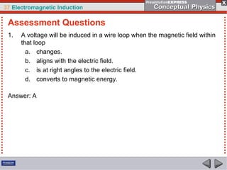 37 Electromagnetic Induction
1. A voltage will be induced in a wire loop when the magnetic field within
that loop
a. changes.
b. aligns with the electric field.
c. is at right angles to the electric field.
d. converts to magnetic energy.
Answer: A
Assessment Questions
 