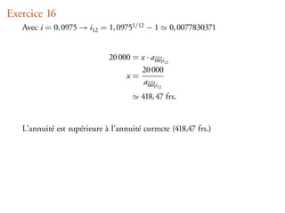 Exercice 16
   Avec i = 0, 0975 → i12 = 1, 09751/12 − 1           0, 0077830371


                              20 000 = x · a 60 i12
                                       20 000
                                   x=
                                        a 60 i12
                                         418, 47 frs.


   L’annuité est supérieure à l’annuité correcte (418,47 frs.)
 