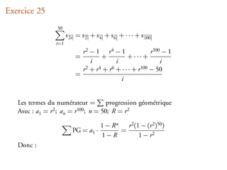 Exercice 25
                  50
                       s 2t = s 2 + s 4 + s 6 + · · · + s 100
                 t=1
                             r2 − 1 r4 − 1                   r 100 − 1
                           =          +           + ··· +
                                 i           i                    i
                             r 2 + r 4 + r 6 + · · · + r 100 − 50
                           =
                                               i


   Les termes du numérateur =          progression géométrique
   Avec : a1 = r 2 ; a = r 100 ; n = 50; R = r 2
                      n

                                      1 − Rn   r 2 (1 − (r 2 )50 )
                          PG = a1 ·          =
                                      1−R            1 − r2
   Donc :
 