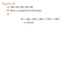 Exercice 34
    (a) 200 ; 250 ; 300 ; 350 ; 400
    (b) Rente en progression arithmétique
    (c)

                    VA = 200 + 250v + 300v2 + 350v3 + 400v4
                           1341, 63
 