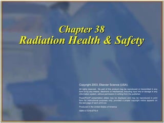 Chapter 38
Radiation Health & Safety
Copyright 2003, Elsevier Science (USA).
All rights reserved. No part of this product may be reproduced or transmitted in any
form or by any means, electronic or mechanical, including input into or storage in any
information system, without permission in writing from the publisher.
PowerPoint® presentation slides may be displayed and may be reproduced in print
form for instructional purposes only, provided a proper copyright notice appears on
the last page of each print-out.
Produced in the United States of America
ISBN 0-7216-9770-4
 