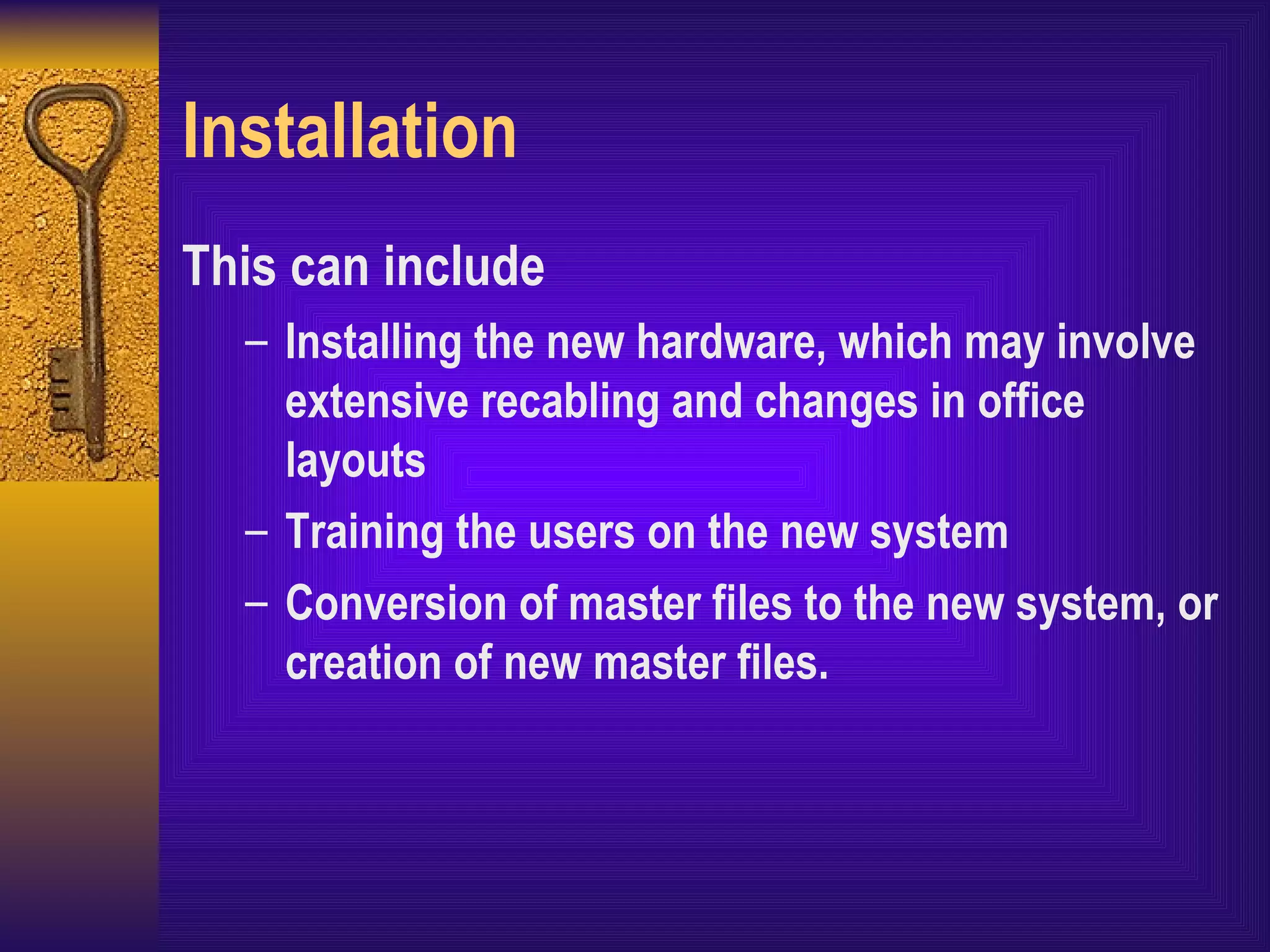 Installation This can include Installing the new hardware, which may involve extensive recabling and changes in office layouts Training the users on the new system Conversion of master files to the new system, or creation of new master files. 