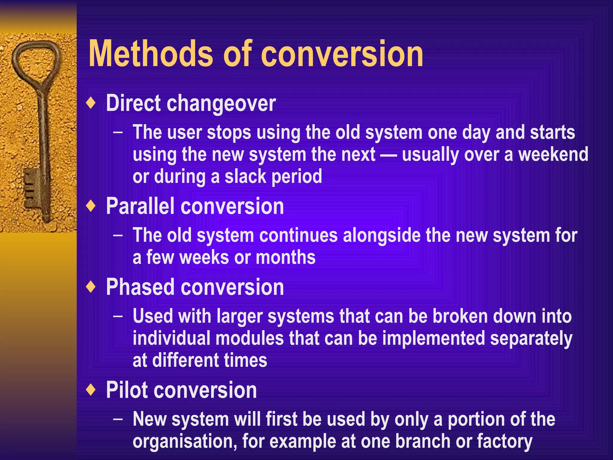 Methods of conversion Direct changeover The user stops using the old system one day and starts using the new system the next — usually over a weekend or during a slack period Parallel conversion The old system continues alongside the new system for a few weeks or months Phased conversion Used with larger systems that can be broken down into individual modules that can be implemented separately at different times Pilot conversion New system will first be used by only a portion of the organisation, for example at one branch or factory 