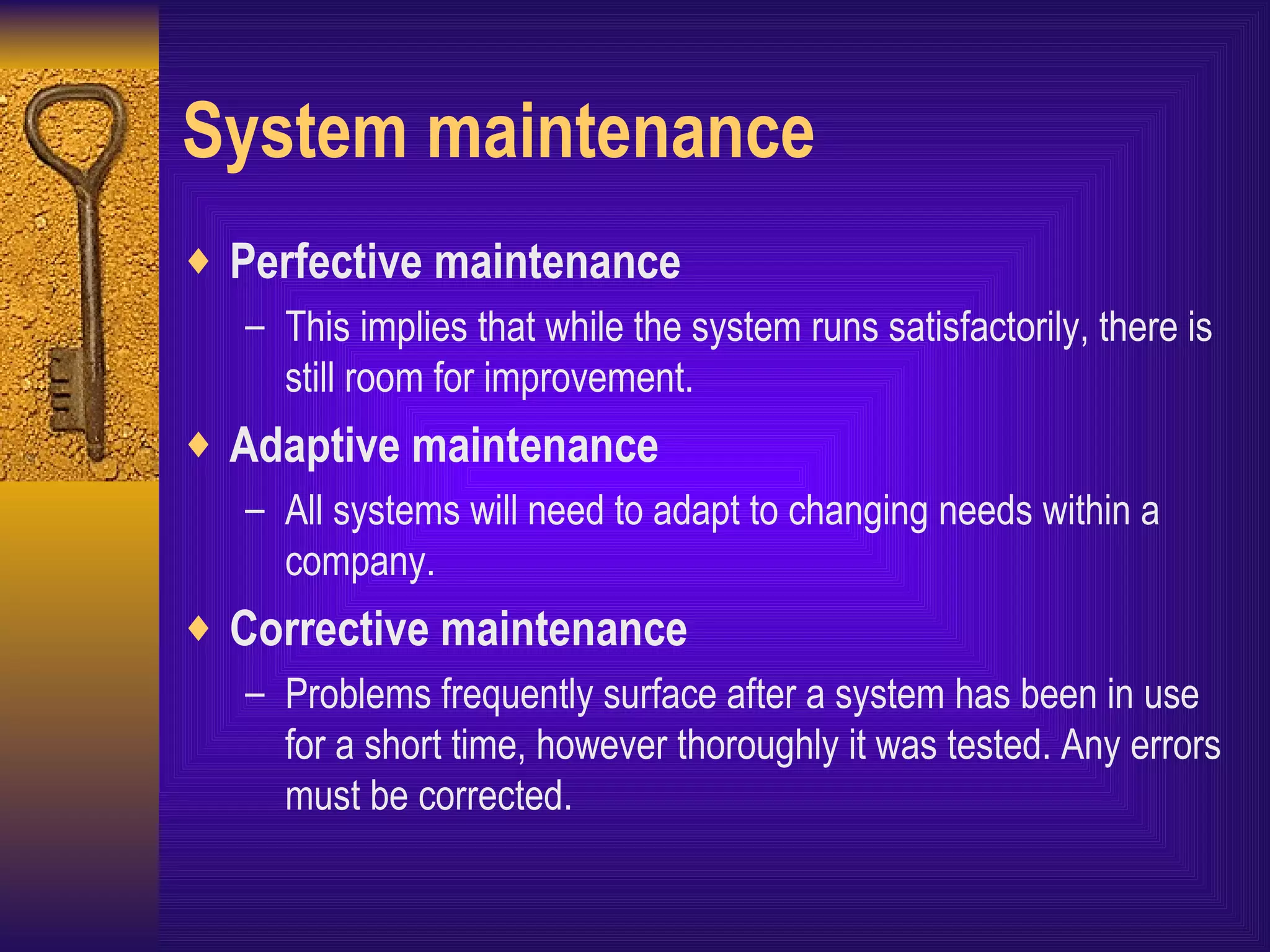 System maintenance Perfective maintenance This implies that while the system runs satisfactorily, there is still room for improvement. Adaptive maintenance All systems will need to adapt to changing needs within a company. Corrective maintenance Problems frequently surface after a system has been in use for a short time, however thoroughly it was tested. Any errors must be corrected. 