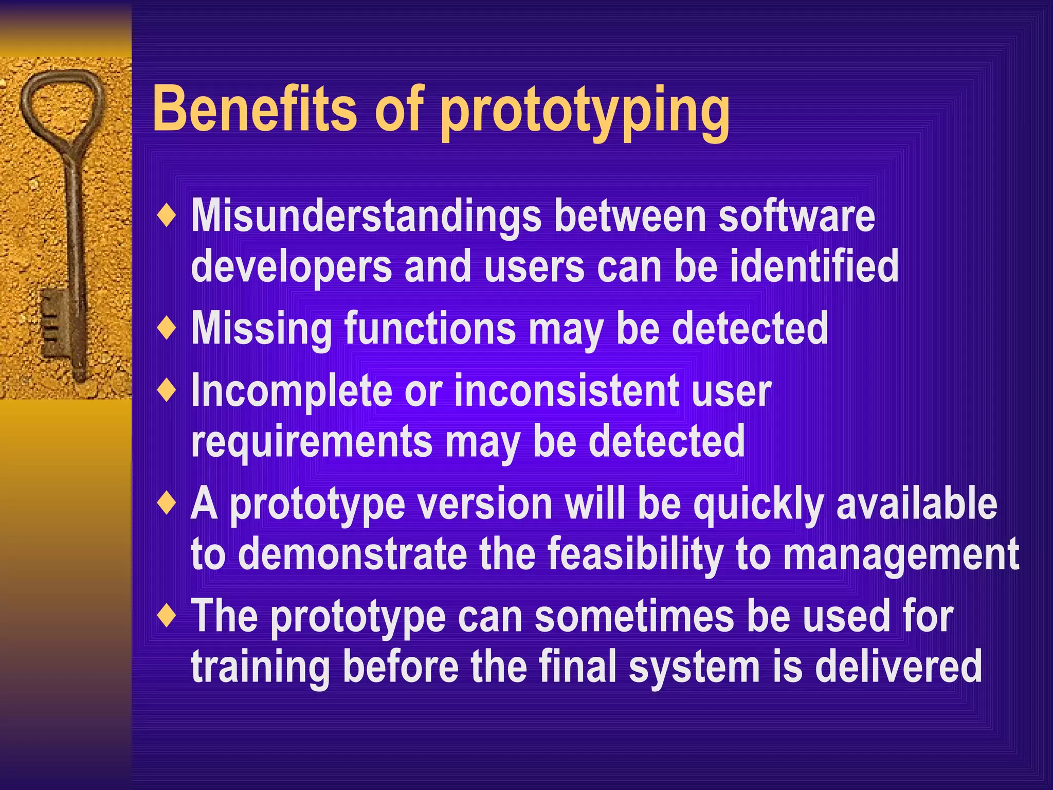 Benefits of prototyping Misunderstandings between software developers and users can be identified Missing functions may be detected Incomplete or inconsistent user requirements may be detected A prototype version will be quickly available to demonstrate the feasibility to management The prototype can sometimes be used for training before the final system is delivered 