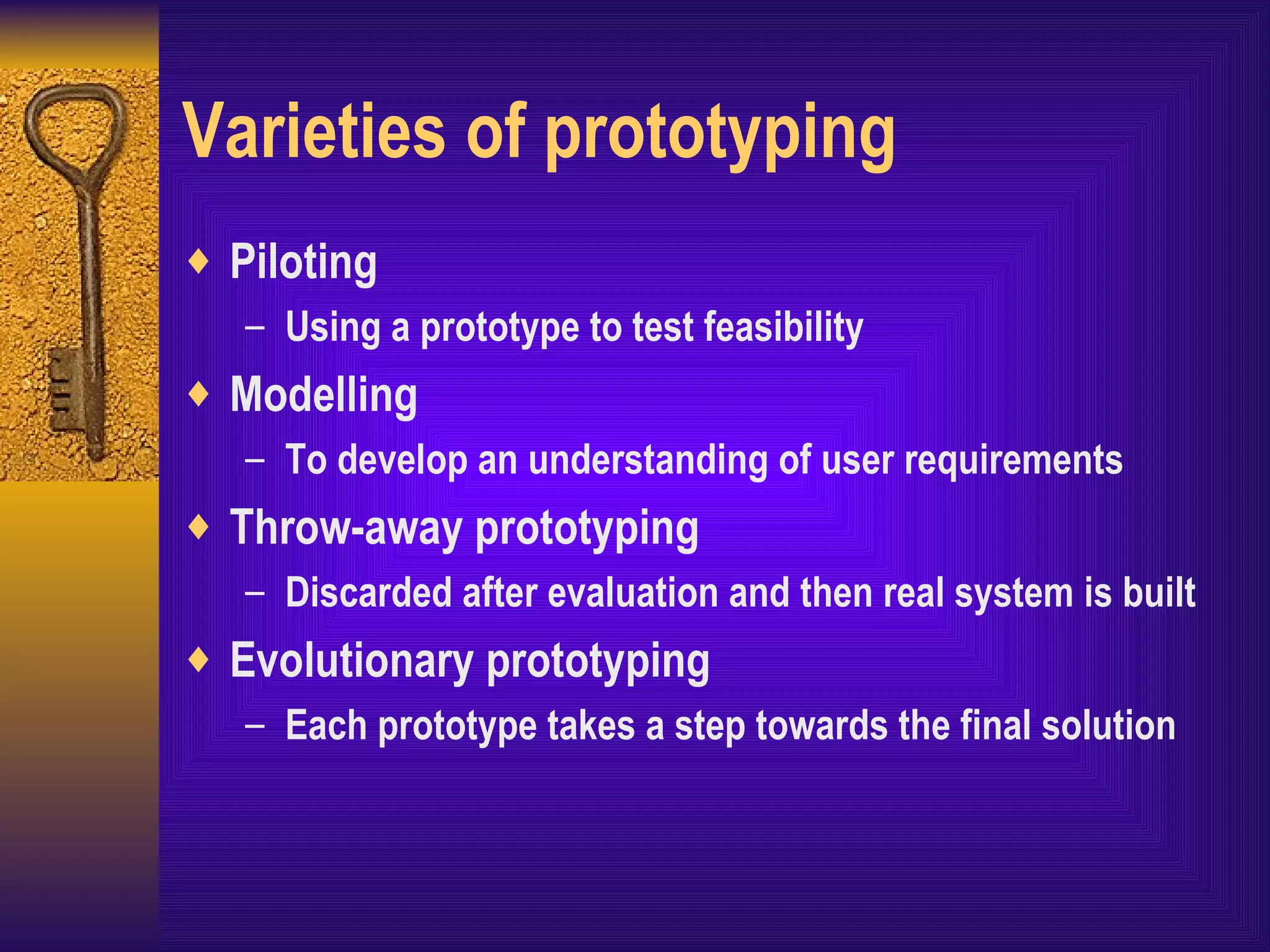 Varieties of prototyping Piloting Using a prototype to test feasibility Modelling To develop an understanding of user requirements Throw-away prototyping Discarded after evaluation and then real system is built Evolutionary prototyping Each prototype takes a step towards the final solution 
