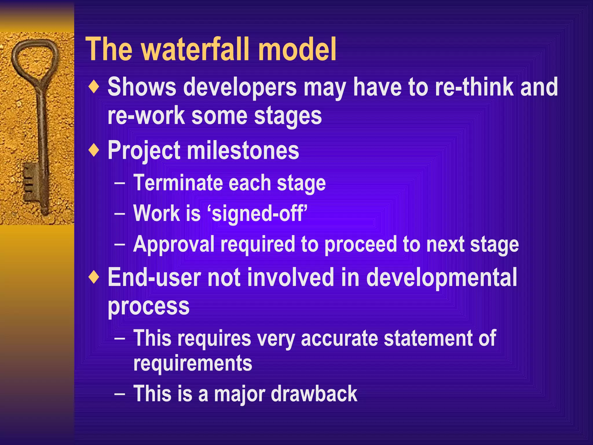 The waterfall model Shows developers may have to re-think and re-work some stages Project milestones Terminate each stage Work is ‘signed-off’ Approval required to proceed to next stage End-user not involved in developmental process This requires very accurate statement of requirements This is a major drawback 