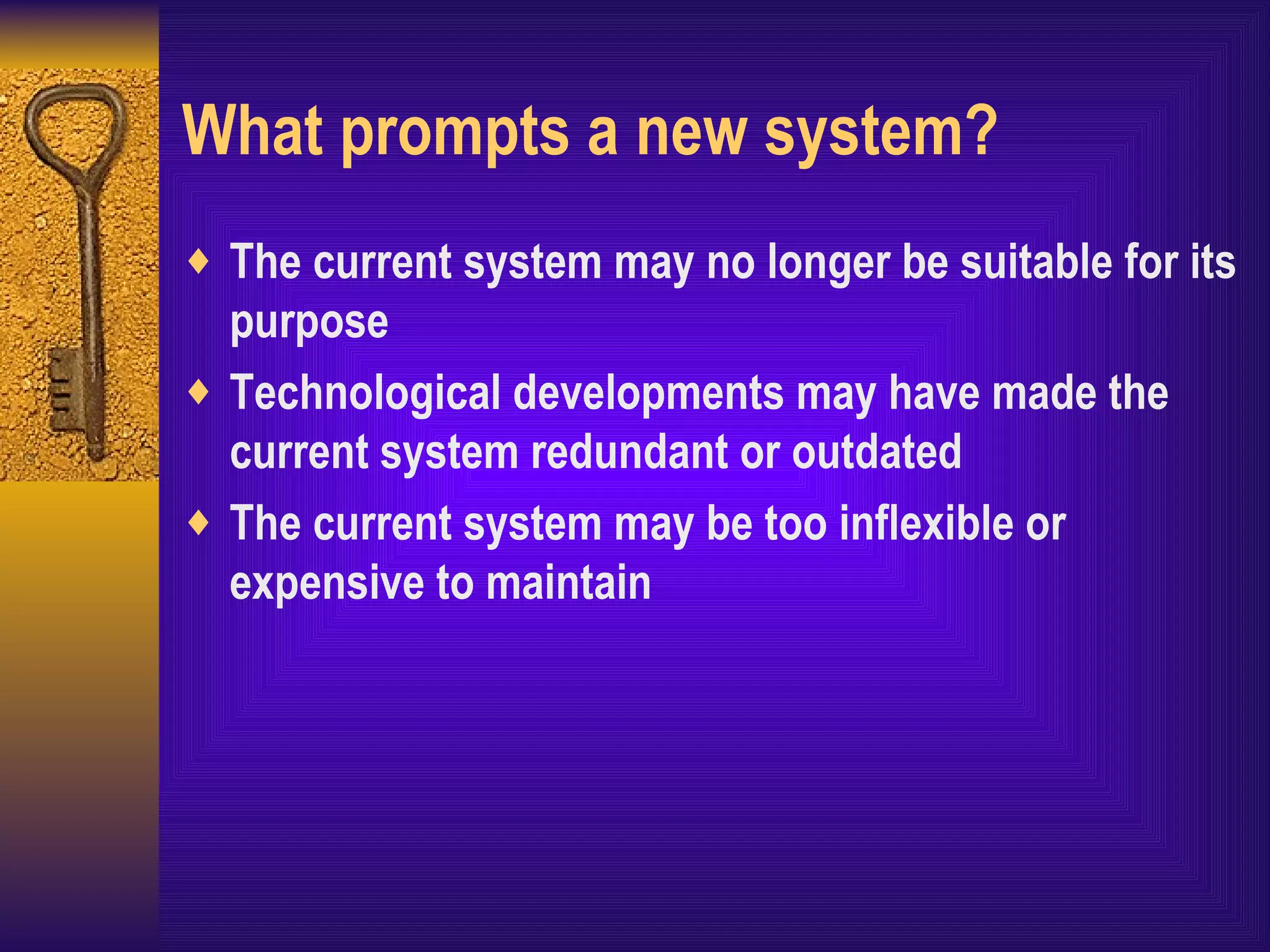 What prompts a new system? The current system may no longer be suitable for its purpose Technological developments may have made the current system redundant or outdated The current system may be too inflexible or expensive to maintain  