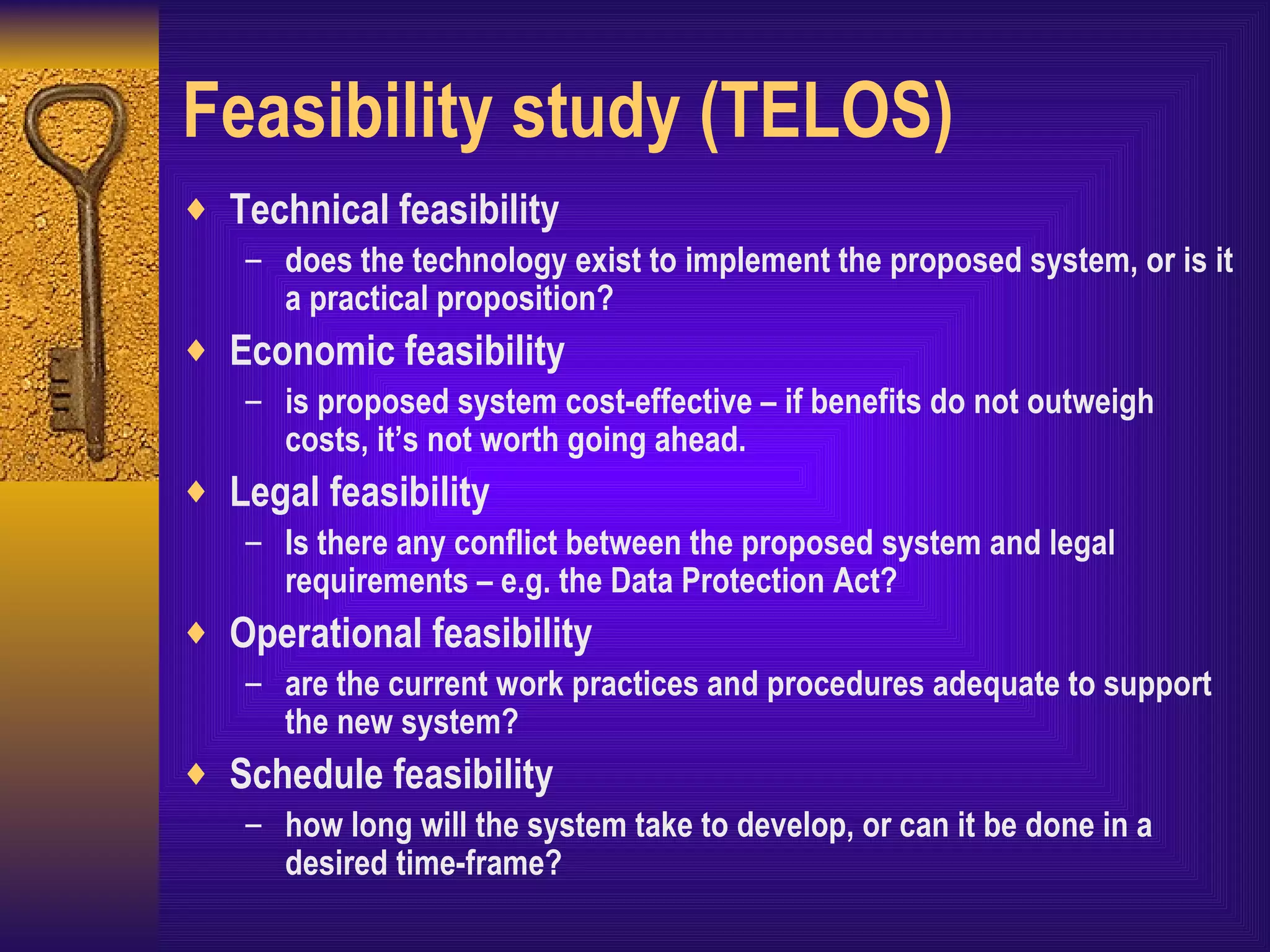 Feasibility study (TELOS) Technical feasibility does the technology exist to implement the proposed system, or is it a practical proposition? Economic feasibility is proposed system cost-effective – if benefits do not outweigh costs, it’s not worth going ahead. Legal feasibility Is there any conflict between the proposed system and legal requirements – e.g. the Data Protection Act? Operational feasibility are the current work practices and procedures adequate to support the new system? Schedule feasibility how long will the system take to develop, or can it be done in a desired time-frame?  