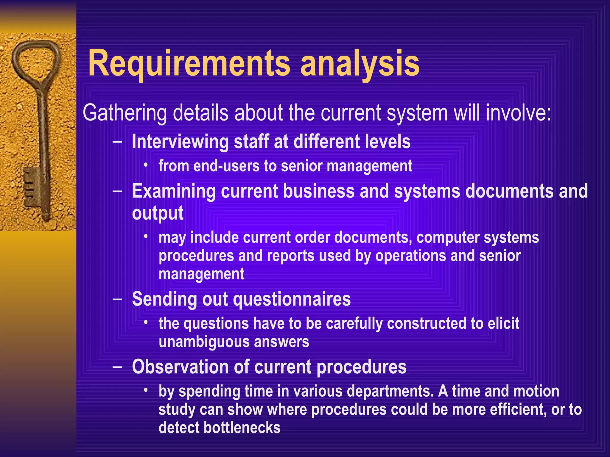 Requirements analysis Gathering details about the current system will involve: Interviewing staff at different levels from end-users to senior management Examining current business and systems documents and output may include current order documents, computer systems procedures and reports used by operations and senior management Sending out questionnaires the questions have to be carefully constructed to elicit unambiguous answers Observation of current procedures by spending time in various departments. A time and motion study can show where procedures could be more efficient, or to detect bottlenecks 