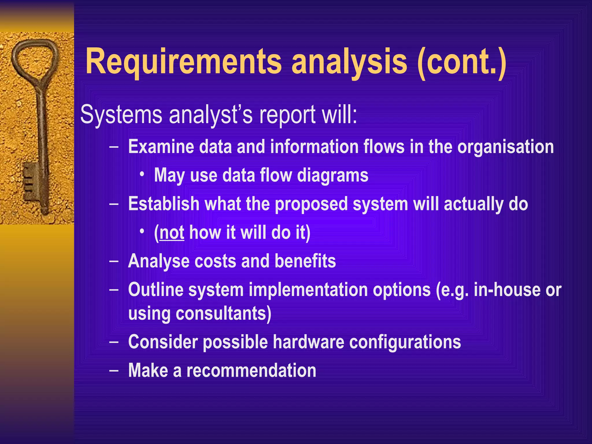 Requirements analysis (cont.) Systems analyst’s report will: Examine data and information flows in the organisation May use data flow diagrams Establish what the proposed system will actually do ( not  how it will do it) Analyse costs and benefits Outline system implementation options (e.g. in-house or using consultants) Consider possible hardware configurations Make a recommendation 