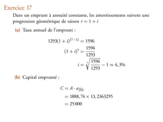 Exercice 17
   Dans un emprunt à annuité constante, les amortissements suivent une
   progression géométrique de raison r = 1 + i
    (a) Taux annuel de l’emprunt :

                    1293(1 + i)17−12 = 1596
                                       1596
                            (1 + i)5 =
                                       1293
                                        5 1596
                                   i=          −1         4, 3%
                                          1293
    (b) Capital emprunté :

                             C = A · a 20 i
                               = 1888, 74 × 13, 2363295
                               = 25 000
 