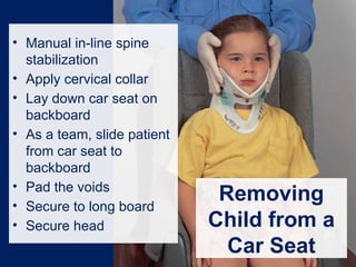 Removing
Child from a
Car Seat
• Manual in-line spine
stabilization
• Apply cervical collar
• Lay down car seat on
backboard
• As a team, slide patient
from car seat to
backboard
• Pad the voids
• Secure to long board
• Secure head
 