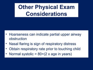 Other Physical Exam
Considerations
• Hoarseness can indicate partial upper airway
obstruction
• Nasal flaring is sign of respiratory distress
• Obtain respiratory rate prior to touching child
• Normal systolic = 80+(2 x age in years)
 