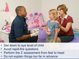 • Get down to eye level of child
• Avoid rapid-fire questions
• Perform the 2’ assessment from feet to head
• Do not explain things too far in advance
 