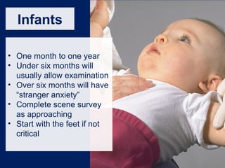 Infants
• One month to one year
• Under six months will
usually allow examination
• Over six months will have
“stranger anxiety”
• Complete scene survey
as approaching
• Start with the feet if not
critical
 
