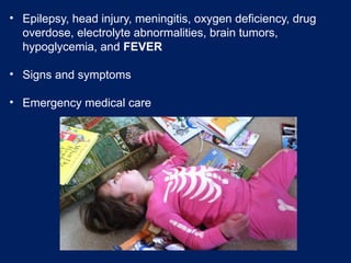 • Epilepsy, head injury, meningitis, oxygen deficiency, drug
overdose, electrolyte abnormalities, brain tumors,
hypoglycemia, and FEVER
• Signs and symptoms
• Emergency medical care
 