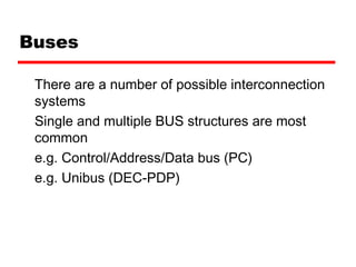 Buses
There are a number of possible interconnection
systems
Single and multiple BUS structures are most
common
e.g. Control/Address/Data bus (PC)
e.g. Unibus (DEC-PDP)
 