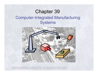 Chapter 39 
Computer-Integrated Manufacturing 
Systems 
Manufacturing, Engineering & Technology, Fifth Edition, by Serope Kalpakjian and Steven R. Schmid. 
ISBN 0-13-148965-8. © 2006 Pearson Education, Inc., Upper Saddle River, NJ. All rights reserved. 
 