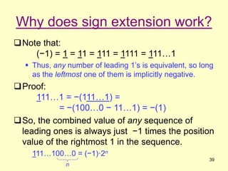 39
Why does sign extension work?
Note that:
(−1) = 1 = 11 = 111 = 1111 = 111…1
 Thus, any number of leading 1’s is equiv...