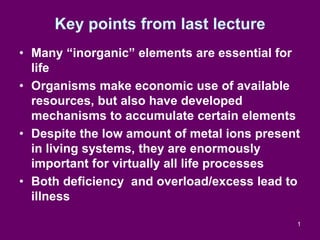 1
Key points from last lecture
• Many “inorganic” elements are essential for
life
• Organisms make economic use of available
resources, but also have developed
mechanisms to accumulate certain elements
• Despite the low amount of metal ions present
in living systems, they are enormously
important for virtually all life processes
• Both deficiency and overload/excess lead to
illness
 