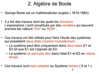 4
2. Algèbre de Boole
• George Boole est un mathématicien anglais ( 1815-1864).
• Il a fait des travaux dont les quels les fonctions
( expressions ) sont constitués par des variables qui peuvent
prendre les valeurs ‘OUI’ ou ‘NON’ .
• Ces travaux ont été utilisés pour faire l’étude des systèmes
qui possèdent deux états s’exclus mutuellement :
– Le système peut être uniquement dans deux états E1 et
E2 tel que E1 est l’opposé de E2.
– Le système ne peut pas être dans l’état E1 et E2 en même
temps
• Ces travaux sont bien adaptés au Système binaire ( 0 et 1 ).
 