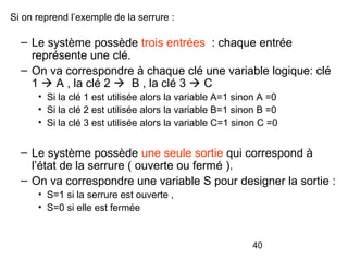 40
Si on reprend l’exemple de la serrure :
– Le système possède trois entrées : chaque entrée
représente une clé.
– On va correspondre à chaque clé une variable logique: clé
1  A , la clé 2  B , la clé 3  C
• Si la clé 1 est utilisée alors la variable A=1 sinon A =0
• Si la clé 2 est utilisée alors la variable B=1 sinon B =0
• Si la clé 3 est utilisée alors la variable C=1 sinon C =0
– Le système possède une seule sortie qui correspond à
l’état de la serrure ( ouverte ou fermé ).
– On va correspondre une variable S pour designer la sortie :
• S=1 si la serrure est ouverte ,
• S=0 si elle est fermée
 
