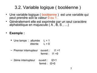 7
3.2. Variable logique ( booléenne )
• Une variable logique ( booléenne ) est une variable qui
peut prendre soit la valeur 0 ou 1 .
• Généralement elle est exprimée par un seul caractère
alphabétique en majuscule ( A , B, S , …)
• Exemple :
 Une lampe : allumée L = 1
éteinte L = 0
– Premier interrupteur ouvert : I1 =1
fermé : I1 =0
– 2éme interrupteur ouvert : I2=1
fermé : I2=0
 