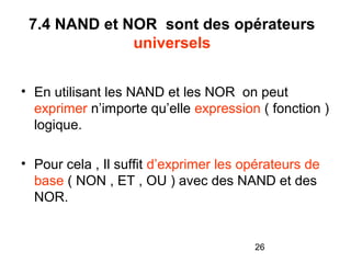 26
7.4 NAND et NOR sont des opérateurs
universels
• En utilisant les NAND et les NOR on peut
exprimer n’importe qu’elle expression ( fonction )
logique.
• Pour cela , Il suffit d’exprimer les opérateurs de
base ( NON , ET , OU ) avec des NAND et des
NOR.
 