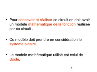 3
• Pour concevoir et réaliser ce circuit on doit avoir
un modèle mathématique de la fonction réalisée
par ce circuit .
• Ce modèle doit prendre en considération le
système binaire.
• Le modèle mathématique utilisé est celui de
Boole.
 