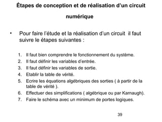 39
Étapes de conception et de réalisation d’un circuit
numérique
• Pour faire l’étude et la réalisation d’un circuit il faut
suivre le étapes suivantes :
1. Il faut bien comprendre le fonctionnement du système.
2. Il faut définir les variables d’entrée.
3. Il faut définir les variables de sortie.
4. Etablir la table de vérité.
5. Ecrire les équations algébriques des sorties ( à partir de la
table de vérité ).
6. Effectuer des simplifications ( algébrique ou par Karnaugh).
7. Faire le schéma avec un minimum de portes logiques.
 