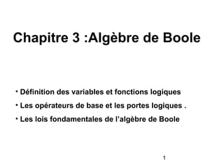 1
Chapitre 3 :Algèbre de Boole
• Définition des variables et fonctions logiques
• Les opérateurs de base et les portes logiques .
• Les lois fondamentales de l’algèbre de Boole
 