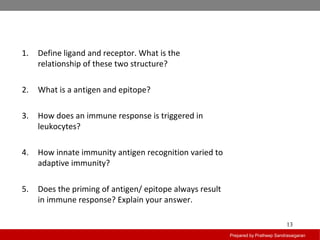 Prepared by Pratheep Sandrasaigaran
13
1. Define ligand and receptor. What is the
relationship of these two structure?
2. What is a antigen and epitope?
3. How does an immune response is triggered in
leukocytes?
4. How innate immunity antigen recognition varied to
adaptive immunity?
5. Does the priming of antigen/ epitope always result
in immune response? Explain your answer.
 
