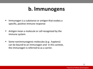 b. lmmunogens
Prepared by Pratheep Sandrasaigaran
21
• Immunogen is a substance or antigen that evokes a
specific, positive immune response
• Antigen mean a molecule or cell recognized by the
immune system.
• Some nonimmunogenic molecules (e.g . haptens)
can be bound to an immunogen and in this context,
the immunogen is referred to as a carrier.
 