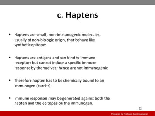c. Haptens
Prepared by Pratheep Sandrasaigaran
22
• Haptens are small , non-immunogenic molecules,
usually of non-biologic origin, that behave like
synthetic epitopes.
• Haptens are antigens and can bind to immune
receptors but cannot induce a specific immune
response by themselves; hence are not immunogenic.
• Therefore hapten has to be chemically bound to an
immunogen (carrier).
• Immune responses may be generated against both the
hapten and the epitopes on the immunogen.
 