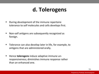 d. Tolerogens
Prepared by Pratheep Sandrasaigaran
24
• During development of the immune repertoire
tolerance to self molecules and cells develops first.
• Non-self antigens are subsequently recognized as
foreign.
• Tolerance can also develop later in life, for example, to
antigens that are administered orally.
• Hence tolerogens induce adaptive immune un-
responsiveness; diminishes immune response rather
than an enhanced one.
 
