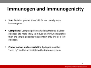 Immunogen and lmmunogenicity
Prepared by Pratheep Sandrasaigaran
26
• Size: Proteins greater than 10 kDa are usually more
immunogenic.
• Complexity: Complex proteins with numerous, diverse
epitopes are more likely to induce an immune response
than are simple peptides that contain only one or a few
epitopes.
• Conformation and accessibility: Epitopes must be
"seen by" and be accessible to the immune system.
 