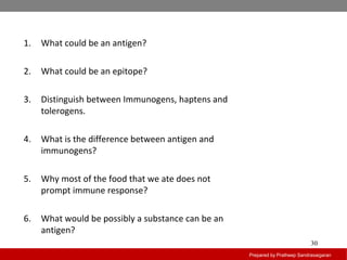 Prepared by Pratheep Sandrasaigaran
30
1. What could be an antigen?
2. What could be an epitope?
3. Distinguish between Immunogens, haptens and
tolerogens.
4. What is the difference between antigen and
immunogens?
5. Why most of the food that we ate does not
prompt immune response?
6. What would be possibly a substance can be an
antigen?
 