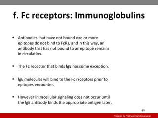 f. Fc receptors: Immunoglobulins
Prepared by Pratheep Sandrasaigaran
49
• Antibodies that have not bound one or more
epitopes do not bind to FcRs, and in this way, an
antibody that has not bound to an epitope remains
in circulation.
• The Fc receptor that binds lgE has some exception.
• lgE molecules will bind to the Fc receptors prior to
epitopes encounter.
• However intracellular signaling does not occur until
the lgE antibody binds the appropriate antigen later.
 