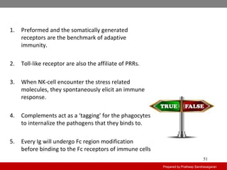 Prepared by Pratheep Sandrasaigaran
51
1. Preformed and the somatically generated
receptors are the benchmark of adaptive
immunity.
2. Toll-like receptor are also the affiliate of PRRs.
3. When NK-cell encounter the stress related
molecules, they spontaneously elicit an immune
response.
4. Complements act as a ‘tagging’ for the phagocytes
to internalize the pathogens that they binds to.
5. Every Ig will undergo Fc region modification
before binding to the Fc receptors of immune cells
 