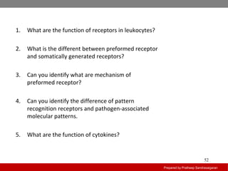 Prepared by Pratheep Sandrasaigaran
52
1. What are the function of receptors in leukocytes?
2. What is the different between preformed receptor
and somatically generated receptors?
3. Can you identify what are mechanism of
preformed receptor?
4. Can you identify the difference of pattern
recognition receptors and pathogen-associated
molecular patterns.
5. What are the function of cytokines?
 