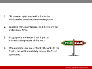 Prepared by Pratheep Sandrasaigaran
73
1. CTL secretes cytokines to that has to be
monitored to avoid autoimmune response.
2. Dendritic cells, macrophages and B cells are the
professional APCs.
3. Phagocytosis and endocytosis is part of
internalization process of the APCs.
4. When peptides are presented by the APCs to the
TH cells, this will immediately prompt the TH cell
activations.
 