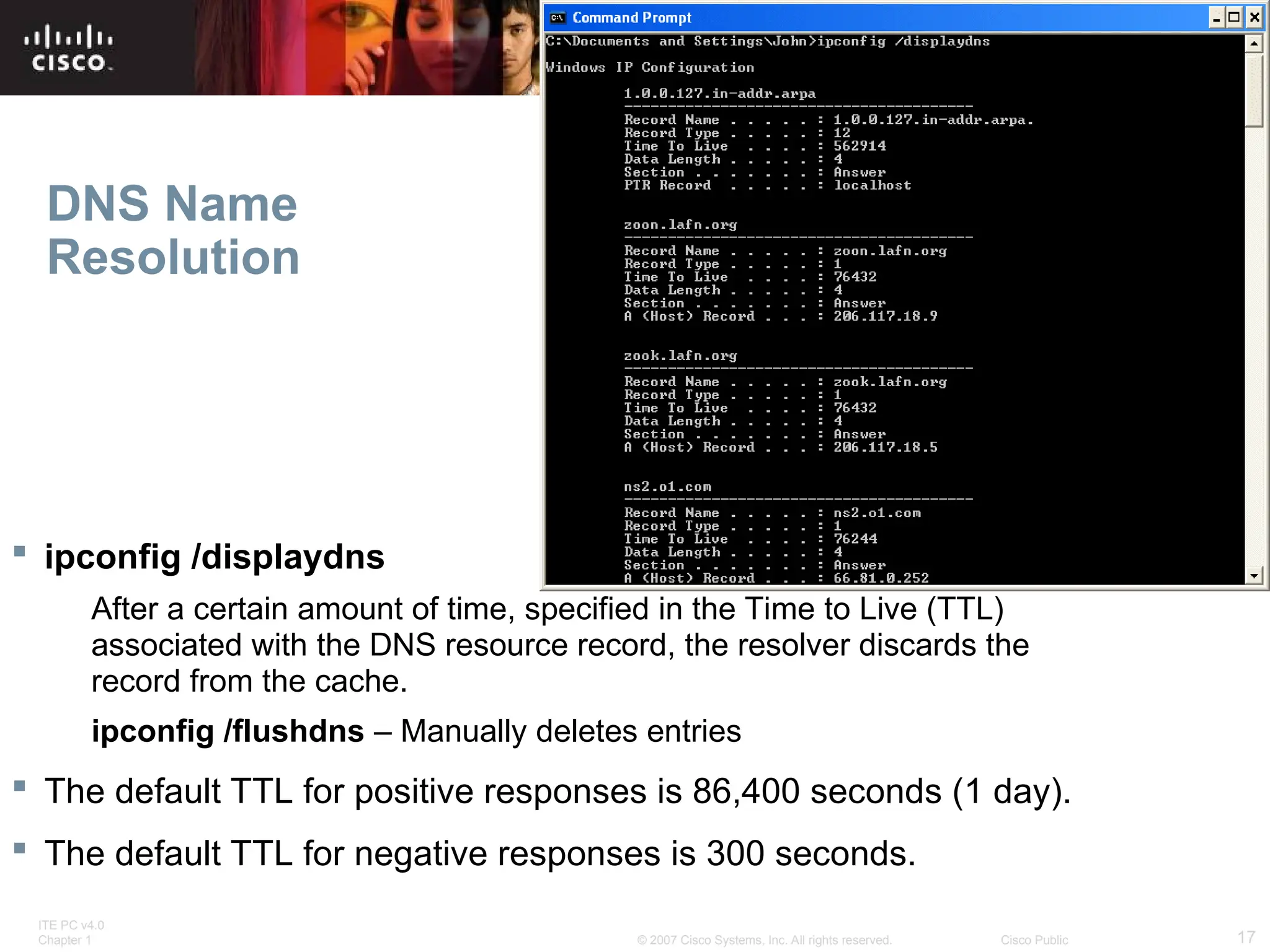 ITE PC v4.0
Chapter 1 17
© 2007 Cisco Systems, Inc. All rights reserved. Cisco Public
DNS Name
Resolution
 ipconfig /displaydns
After a certain amount of time, specified in the Time to Live (TTL)
associated with the DNS resource record, the resolver discards the
record from the cache.
ipconfig /flushdns – Manually deletes entries
 The default TTL for positive responses is 86,400 seconds (1 day).
 The default TTL for negative responses is 300 seconds.
 